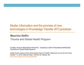 Media, information and the promise of new
technologies in Knowledge Transfer (KT) practices

Mauricio Delfin
Trauma and Global Health Program


GLOBAL HEALTH RESEARCH INITIATIVE: TEASDALE-CORTI PROGRAM SYMPOSIUM
Innovations in Global Health Research

Global Social Justice and the Social Determinants of Health: Setting the Course for the Future
October 1-3, 2012 | Marriott Hotel | 100 Kent St, Ottawa, ON
http://www.mcgill.ca/trauma-globalhealth
 