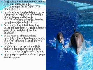  Դելֆինները ամենաառեղծվածային










և ամենահանելուկային
կենդանիներն են:Դելֆինը կետի
ազգակիցն է և
նրա նման իր ձագերին կերակրում
է կաթով:Նա օվկիանոսի առաջին
բնակիչներից մեկն է որի
հետ ծանոթացել է մարդը...նրանց
որսը խստիվ արգելվում է......
Հռոմեացիները և հին հույները
սուրբ են համարել դելֆինին..նրանք
շատ ընդունակ են,սիրւմ են
երեխայի
նման խաղալ չեն ընդունում
պատիժը..գիտնականները պարզել
են որ դելֆինների ուղեղի քաշի և
մարմնի
քաշի հարաբերությունը ավելի
բարձր է քան մարդունը և երկու
անգամ ավելի ծալքեր ունի..նրանց
երկարությունը մոտ 2 մետր է քաշը
300-400կգ ......

 