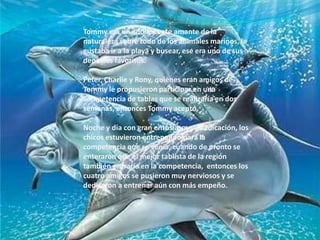 Tommy era un adolescente amante de la naturaleza sobre todo de los animales marinos, le gustaba ir a la playa y busear, ese era uno de sus deportes favoritos.Peter, Charlie y Rony, quienes eran amigos de Tommy le propusieron participar en una competencia de tablas que se realizaría en dos semanas, entonces Tommy aceptó.Noche y día con gran entusiasmo y dedicación, los chicos estuvieron entrenando para la competencia que se venía, cuando de pronto se enteraron que el mejor tablista de la región también entraría en la competencia,  entonces los cuatro amigos se pusieron muy nerviosos y se dedicaron a entrenar aún con más empeño.