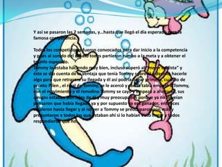 Y así se pasaron las 2 semanas, y…hasta que llegó el día esperado para la famosa competencia. Todos los competidores fueron convocados para dar inicio a la competencia y pues al sonido del silbato todos partieron rumbo a la meta y a obtener el triunfo esperado.Tommy lo estaba haciendo muy bien, incluso superó al “mejor tablista” y éste se dio cuenta de la ventaja que tenía Tommy sobre él y decidió hacerle algo para que retrasara su llegada y él así podría llegar primero, cuando de pronto Pilen , el rival de Tommy, se le acercó y con la tabla empujó a Tommy, con el movimiento y el remolino Tommy se cayó y empezó a ahogarse, sus amigos estaban aún lejos de él y muy preocupados porque ya no lo veían pensaron que había llegado ya y por supuesto ya era ganador, entonces siguieron hasta llegar y al no ver a Tommy se preocuparon aún más y preguntaron a todos los que estaban ahí si lo habían visto llegar y todos respondieron que no.