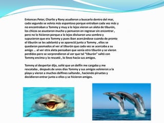 Entonces Peter, Charlie y Rony acudieron a buscarlo dentro del mar, cada segundo se volvía más espantoso porque entraban cada vez más y no encontraban a Tommy y muy a lo lejos vieron un aleta de tiburón, los chicos se asustaron mucho y pensaron en regresar sin encontrar , pero no lo hicieron porque a lo lejos divisaron una sombra y supusieron que era Tommy y pues iban acercándose cuando de pronto el tiburón se les adelantó y se apareció junto a Tommy , ellos se quedaron pasmados al ver al tiburón que cada vez se acercaba a su amigo … al ver otra aleta pensaban que venía otro tiburón y se vieron perdidos pero se sorprendieron al ver que tal “tiburón” saltó con Tommy encima y lo rescató , lo llevo hacia sus amigos.Tommy al despertar dijo, soñé que un delfín me cargaba y me rescataba , después de unos días Tommy y sus amigos volvieron a la playa y vieron a muchos delfines saltando , haciendo piruetas y decidieron entrar junto a ellos y se hicieron amigos.