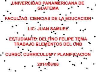 UNIVERCIDAD PANAMERICANA DE
GUATEMA
FACULTAD: CIENCIAS DE LA EDUCACION
LIC: JUAN SAMUEL
ESTUDIANTE: DELFINO FELIPE TEMA
TRABAJO ELEMENTOS DEL CNB
CURSO: CURRICULUM Y PLANIFICACION
2014/06/06
 