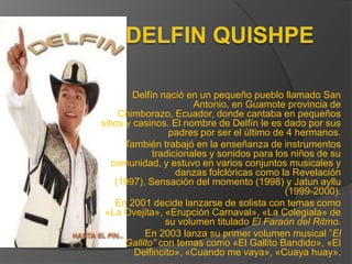 Delfín nació en un pequeño pueblo llamado San
                        Antonio, en Guamote provincia de
     Chimborazo, Ecuador, donde cantaba en pequeños
sitios y casinos. El nombre de Delfín le es dado por sus
                  padres por ser el último de 4 hermanos.
       También trabajó en la enseñanza de instrumentos
              tradicionales y sonidos para los niños de su
   comunidad, y estuvo en varios conjuntos musicales y
                    danzas folclóricas como la Revelación
    (1997), Sensación del momento (1998) y Jatun ayllu
                                             (1999-2000).
    En 2001 decide lanzarse de solista con temas como
 «La Ovejita», «Erupción Carnaval», «La Colegiala» de
                 su volumen titulado El Faraón del Ritmo.
            En 2003 lanza su primer volumen musical ”El
       Gallito” con temas como «El Gallito Bandido», «El
         Delfincito», «Cuando me vaya», «Cuaya huay».
 