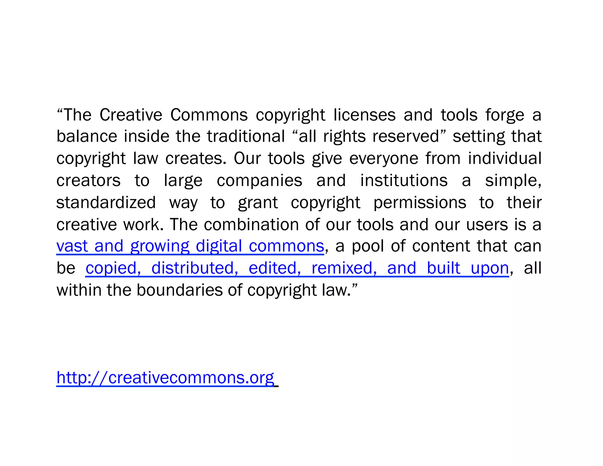“The Creative Commons copyright licenses and tools forge a
balance inside the traditional “all rights reserved” setting that
copyright law creates. Our tools give everyone from individual
creators to large companies and institutions a simple,
standardized way to grant copyright permissions to their
creative work. The combination of our tools and our users is a
vast and growing digital commons, a pool of content that can
be copied, distributed, edited, remixed, and built upon, all
within the boundaries of copyright law.”



http://creativecommons.org
 