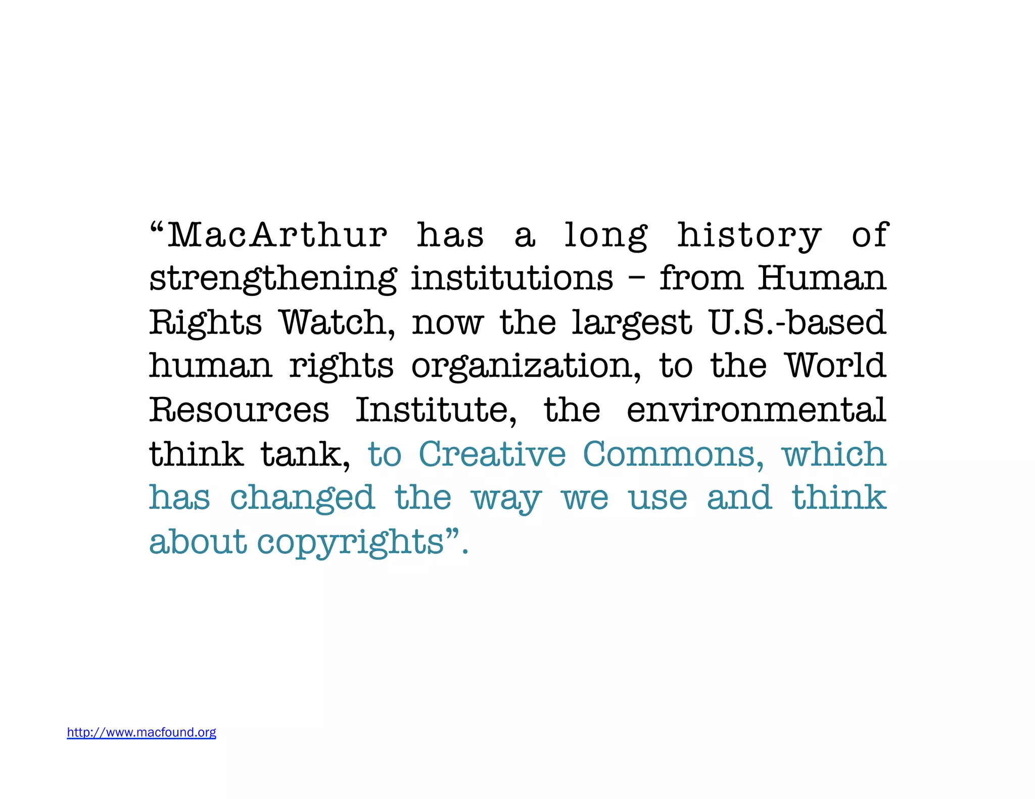 “MacArthur has a long history of
            strengthening institutions – from Human
            Rights Watch, now the largest U.S.-based
            human rights organization, to the World
            Resources Institute, the environmental
            think tank, to Creative Commons, which
            has changed the way we use and think
            about copyrights”.




http://www.macfound.org
 