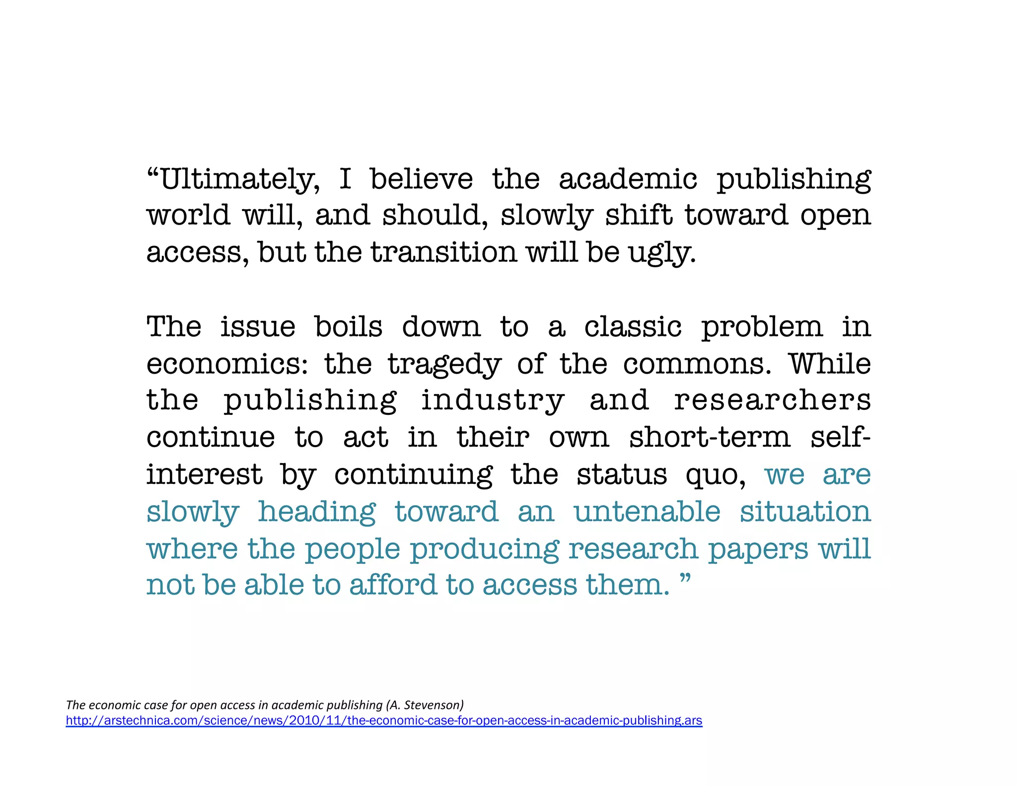 “Ultimately, I believe the academic publishing
             world will, and should, slowly shift toward open
             access, but the transition will be ugly. 
             
             The issue boils down to a classic problem in
             economics: the tragedy of the commons. While
             the publishing industry and researchers
             continue to act in their own short-term self-
             interest by continuing the status quo, we are
             slowly heading toward an untenable situation
             where the people producing research papers will
             not be able to afford to access them. ”


The	
  economic	
  case	
  for	
  open	
  access	
  in	
  academic	
  publishing	
  (A.	
  Stevenson)
http://arstechnica.com/science/news/2010/11/the-economic-case-for-open-access-in-academic-publishing.ars
 