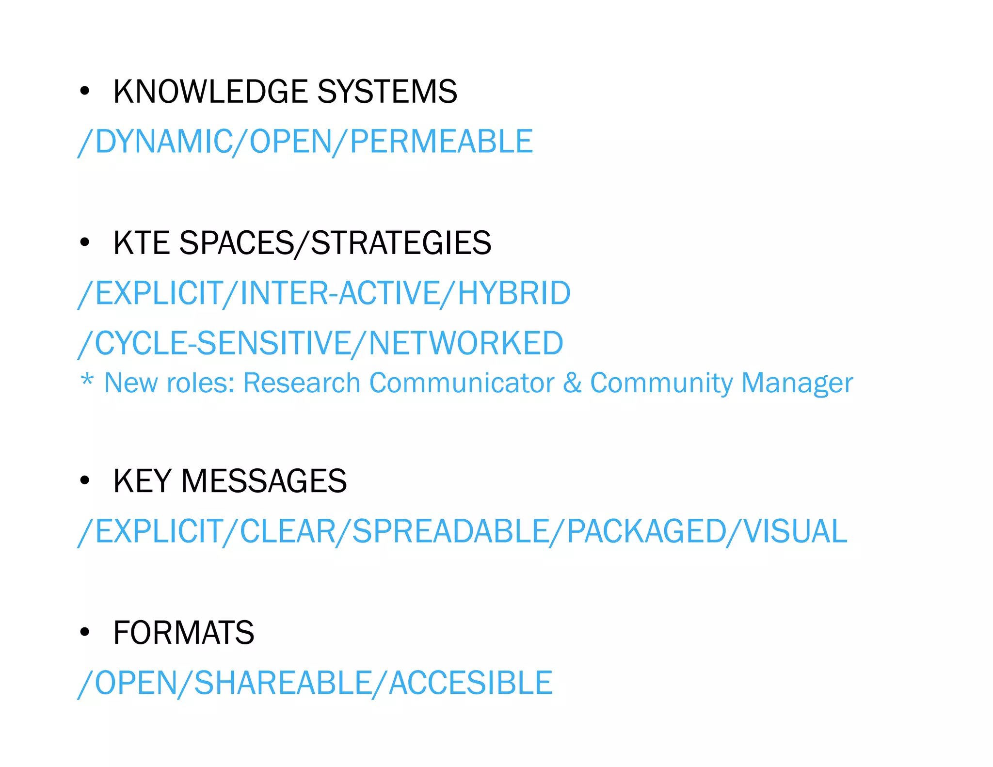 •  KNOWLEDGE SYSTEMS
/DYNAMIC/OPEN/PERMEABLE

•  KTE SPACES/STRATEGIES
/EXPLICIT/INTER-ACTIVE/HYBRID
/CYCLE-SENSITIVE/NETWORKED
* New roles: Research Communicator & Community Manager


•  KEY MESSAGES
/EXPLICIT/CLEAR/SPREADABLE/PACKAGED/VISUAL

•  FORMATS
/OPEN/SHAREABLE/ACCESIBLE
 