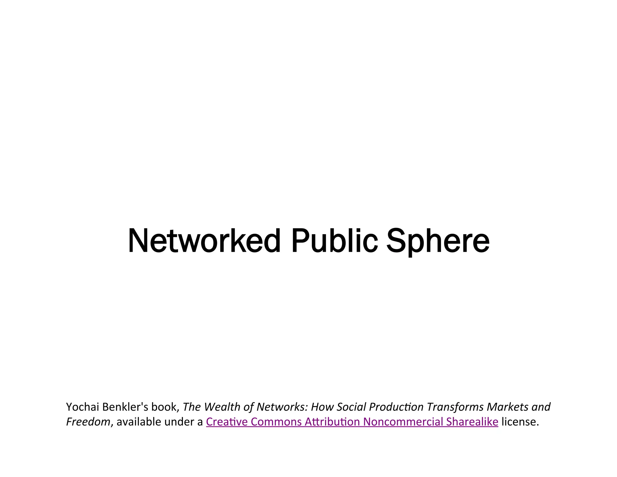 Networked Public Sphere



Yochai	
  Benkler's	
  book,	
  The	
  Wealth	
  of	
  Networks:	
  How	
  Social	
  ProducBon	
  Transforms	
  Markets	
  and	
  
Freedom,	
  available	
  under	
  a	
  CreaMve	
  Commons	
  AEribuMon	
  Noncommercial	
  Sharealike	
  license.	
  	
  
 