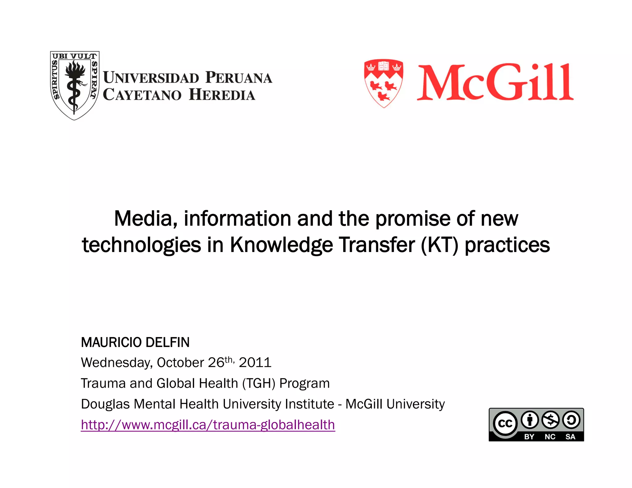 Media, information and the promise of new
technologies in Knowledge Transfer (KT) practices



MAURICIO DELFIN
Wednesday, October 26th, 2011
Trauma and Global Health (TGH) Program
Douglas Mental Health University Institute - McGill University
http://www.mcgill.ca/trauma-globalhealth
 