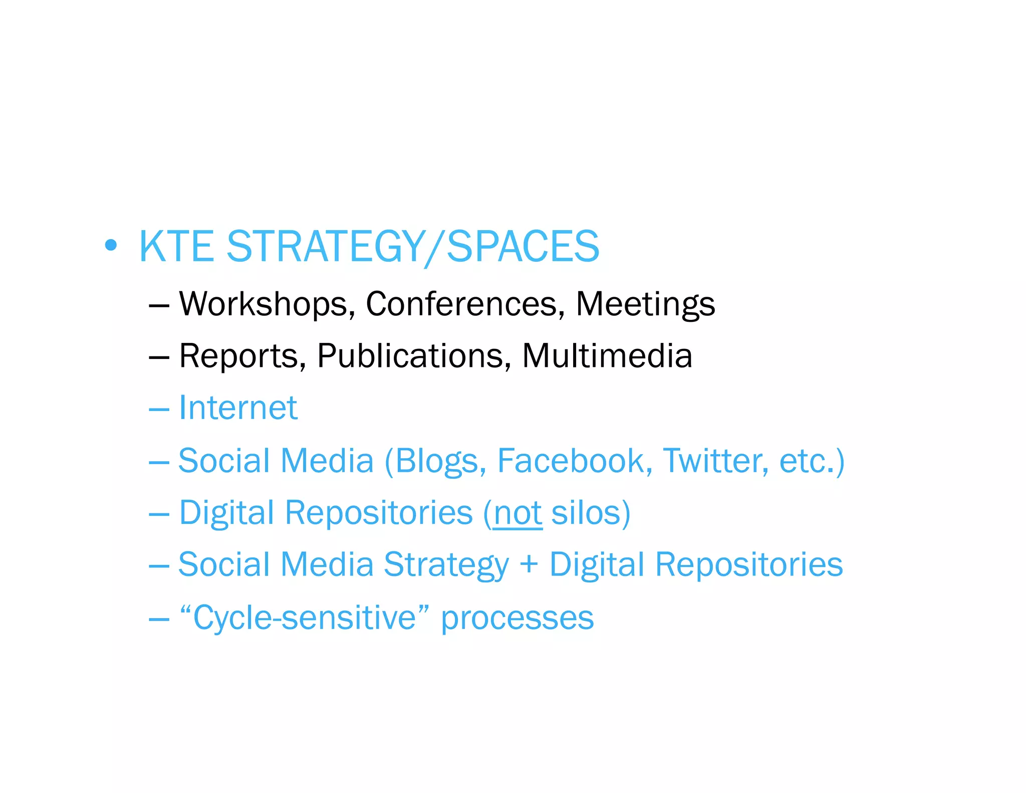 •  KTE STRATEGY/SPACES
  –  Workshops, Conferences, Meetings
  –  Reports, Publications, Multimedia
  –  Internet
  –  Social Media (Blogs, Facebook, Twitter, etc.)
  –  Digital Repositories (not silos)
  –  Social Media Strategy + Digital Repositories
  –  “Cycle-sensitive” processes
 