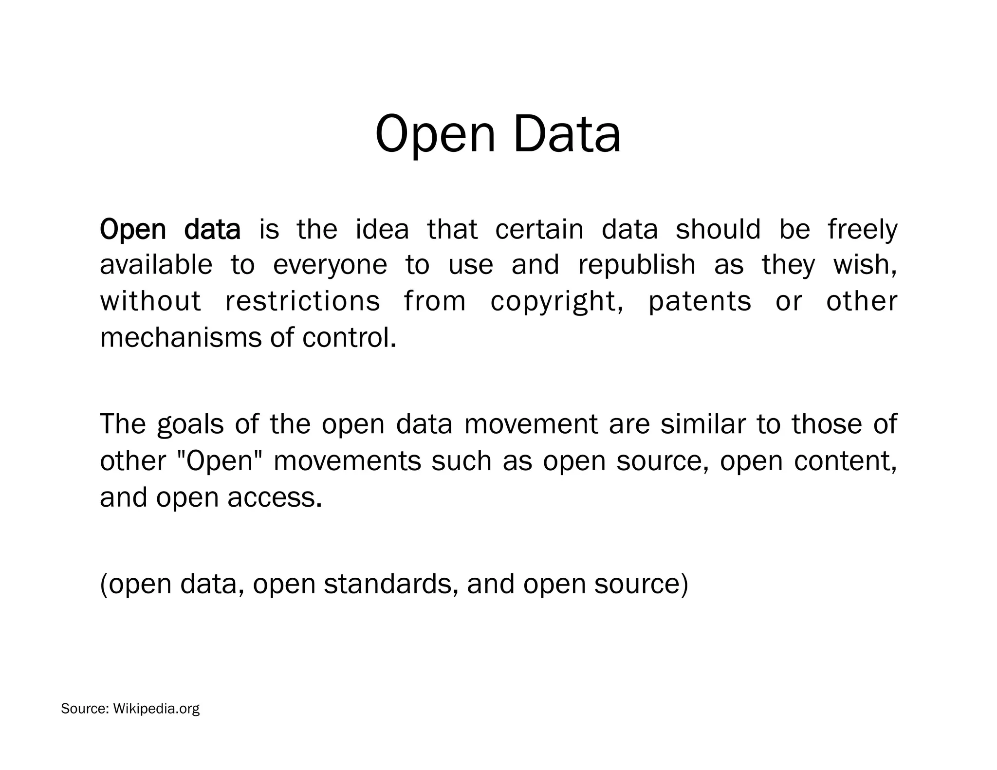 Open Data
     Open data is the idea that certain data should be freely
     available to everyone to use and republish as they wish,
     without restrictions from copyright, patents or other
     mechanisms of control.

     The goals of the open data movement are similar to those of
     other "Open" movements such as open source, open content,
     and open access.

     (open data, open standards, and open source)


Source: Wikipedia.org
 