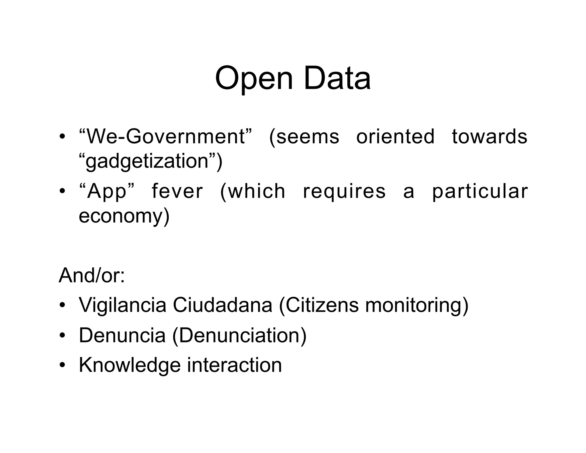 Open Data
•  “We-Government” (seems oriented towards
   “gadgetization”)
•  “App” fever (which requires a particular
   economy)

And/or:
•  Vigilancia Ciudadana (Citizens monitoring)
•  Denuncia (Denunciation)
•  Knowledge interaction
 
