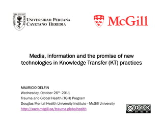 Media, information and the promise of new
technologies in Knowledge Transfer (KT) practices



MAURICIO DELFIN
Wednesday, October 26th, 2011
Trauma and Global Health (TGH) Program
Douglas Mental Health University Institute - McGill University
http://www.mcgill.ca/trauma-globalhealth
 