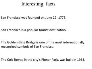 Interesting facts
San Francisco was founded on June 29, 1776.
San Francisco is a popular tourist destination.
The Golden Gate Bridge is one of the most internationally
recognized symbols of San Francisco.
The Coit Tower, in the city’s Pioner Park, was built in 1933.