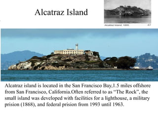 Alcatraz Island
Alcatraz island is located in the San Francisco Bay,1.5 miles offshore
from San Francisco, California.Often referred to as “The Rock”, the
small island was developed with facilities for a lighthouse, a military
prision (1868), and federal prision from 1993 until 1963.