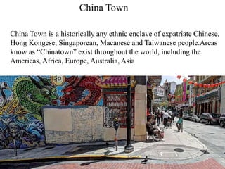 China Town
China Town is a historically any ethnic enclave of expatriate Chinese,
Hong Kongese, Singaporean, Macanese and Taiwanese people.Areas
know as “Chinatown” exist throughout the world, including the
Americas, Africa, Europe, Australia, Asia