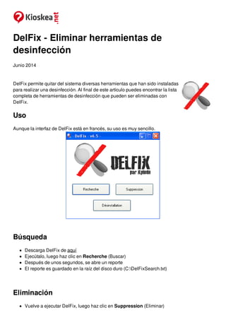DelFix - Eliminar herramientas de
desinfección
Junio 2014
DelFix permite quitar del sistema diversas herramientas que han sido instaladas
para realizar una desinfección. Al final de este artículo puedes encontrar la lista
completa de herramientas de desinfección que pueden ser eliminadas con
DelFix.
Uso
Aunque la interfaz de DelFix está en francés, su uso es muy sencillo.
Búsqueda
Descarga DelFix de aquí
Ejecútalo, luego haz clic en Recherche (Buscar)
Después de unos segundos, se abre un reporte
El reporte es guardado en la raíz del disco duro (C:DelFixSearch.txt)
Eliminación
Vuelve a ejecutar DelFix, luego haz clic en Suppression (Eliminar)
 