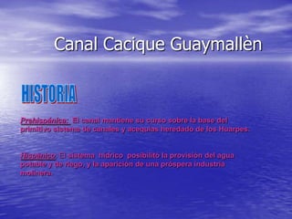 Canal Cacique Guaymallèn

Prehispánica: El canal mantiene su curso sobre la base del
primitivo sistema de canales y acequias heredado de los Huarpes.

Hispànico: El sistema hídrico posibilitó la provisión del agua
potable y de riego, y la aparición de una próspera industria
molinera.

 