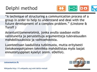 Delphi method
 “A technique of structuring a communication process of a
 group in order to help to understand and deal with the
 future development of a complex problem.” (Linstone &
 Turoff )
 Asiantuntijamenetelmä, jonka avulla saadaan esille
 valistuneita ja perusteltuja argumentteja tulevaisuuden
 mahdollisuuksista ja vaihtoehdoista.
 Luonteeltaan laadullista tutkimusta, mutta erityisesti
 tietokonepohjainen tekniikka mahdollistaa myös laajat
 ennustetyyppiset kyselyt (esim. eDelfoi).



Wikipedia http://fi.wikipedia.org/wiki/delfoi-metodi
 