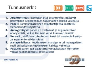 Tunnusmerkit

1. Asiantuntijuus: oletetaan että asiantuntijat pääsevät
   parempaan tulokseen kuin satunnainen joukko vastaajia
2. Paneli: kommunikatiivinen asiantuntijoista koostettu
   tiedonmuodostusyhteisö
3. Anonyymisyys: panelistit vastaavat ja argumentoivat
   anonyymisti, vaikka tietävät ketkä kuuluvat paneliin
4. Iteraatio; delfoissa toteutetaan kaksi tai useampia kysely-
   ja argumentointikierroksia
5. Managerialisuus: tutkimuksen managerin tai manageriston
   rooli on keskeinen tutkimuksen kaikissa vaiheissa
6. Palaute: paneli saa palautetta vastauksistaan kierrosten
   välissä ja mahdollisesti myös aikana
 