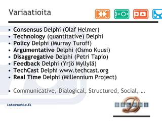 Variaatioita

•   Consensus Delphi (Olaf Helmer)
•   Technology (quantitative) Delphi
•   Policy Delphi (Murray Turoff)
•   Argumentative Delphi (Osmo Kuusi)
•   Disaggregative Delphi (Petri Tapio)
•   Feedback Delphi (Yrjö Myllylä)
•   TechCast Delphi www.techcast.org
•   Real Time Delphi (Millennium Project)

• Communicative, Dialogical, Structured, Social, …
 