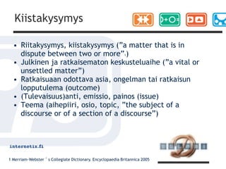 Kiistakysymys

  • Riitakysymys, kiistakysymys (”a matter that is in
    dispute between two or more” )                         1

  • Julkinen ja ratkaisematon keskusteluaihe (”a vital or
    unsettled matter”)
  • Ratkaisuaan odottava asia, ongelman tai ratkaisun
    lopputulema (outcome)
  • (Tulevaisuus)anti, emissio, painos (issue)
  • Teema (aihepiiri, osio, topic, ”the subject of a
    discourse or of a section of a discourse”)




1 Merriam-Webster´s Collegiate Dictionary. Encyclopaedia Britannica 2005
 