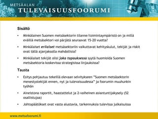 Sisältö
•   Minkälainen Suomen metsäsektorin tilanne/toimintaympäristö on ja millä
    eväillä metsäsektori voi pärjätä seuraavat 15-20 vuotta?
•   Minkälaiset erilaiset metsäsektoriin vaikuttavat kehityskulut, tekijät ja riskit
    ovat tällä ajanjaksolla mahdollisia?
•   Minkälaiset tekijät olisi joka tapauksessa syytä huomioida Suomen
    metsäsektoria koskevissa strategisissa linjauksissa?

Tausta
•   Esitys pohjautuu tekeillä olevaan selvitykseen ”Suomen metsäsektorin
    menestystekijät ennen, nyt ja tulevaisuudessa” ja foorumin muuhunkin
    työhön
•   Aineistona raportit, haastattelut ja 2-vaiheinen asiantuntijakysely (52
    osallistujaa)
•   Johtopäätökset ovat vasta alustavia, tarkennuksia tulevissa julkaisuissa
 