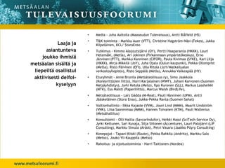 •   Media - Juha Aaltoila (Maaseudun Tulevaisuus), Antti Blåfield (HS)
                        •   T&K-toiminta - Markku Auer (VTT), Christine Hagström-Näsi (Tekes), Jukka
            Laaja ja        Kilpeläinen, KCL/ StoraEnso
       asiantunteva     •   Tutkimus - Kimmo Alajoutsijärvi (OY), Pertti Haaparanta (HKKK), Lauri
                            Hetemäki, (Metla), Ari Jokinen (Pirkanmaan ympäristökeskus), Erno
     joukko ihmisiä         Järvinen (PTT), Markku Kanninen (CIFOR), Paula Kivimaa (SYKE), Kari Lilja
metsäalan sisältä ja        (HKKK), Mirja Mikkilä (JoY), Juha Ojala (Oulun kaupunki), Pekka Ollonqvist
                            (Metla), Risto Päivinen (EFI), Ulla Ritola (JoY/Matkailualan
 liepeiltä osallistui       verkostoyliopisto), Risto Seppälä (Metla), Annukka Valkeapää (HY)
 aktiivisesti delfoi-   •   Eturyhmät - Anne Brunila (Metsäteollisuus ry), Simo Jaakkola
                            (Koneyrittäjien liitto), Harri Karjalainen (WWF), Juhani Karvonen (Suomen
           kyselyyn         Metsäyhdistys), Jyrki Ketola (Meto), Ilpo Kuronen (SLL), Markus Lassheikki
                            (MTK), Esa Mäisti (Paperiliitto), Marcus Walsh (BirdLife),
                        •   Metsäteollisuus - Lars Gädda (M-Real), Pauli Hänninen (UPM), Antti
                            Jääskeläinen (Stora Enso), Jukka-Pekka Ranta (Suomen Sahat)
                        •   Valtionhallinto - Ilkka Kajaste (VVM), Jouni Lind (MMM), Maarit Lindström
                            (VNK), Liisa Saarenmaa (MMM), Hannes Toivanen (KTM), Pauli Wallenius
                            (Metsähallitus)
                        •   Konsultointi - Olli Haltia (SavcorIndufor), Heikki Hassi (SciTech-Service Oy),
                            Jyrki Kettunen, Sari Kuvaja, Silja Siitonen (Accenture), Lauri Palojärvi (LIP
                            Consulting), Markku Simula (Ardot), Petri Vasara (Jaakko Pöyry Consulting)
                        •   Konepajat - Tapani Kiiski (Raute), Pekka Rahkila (Andritz), Markku Salo
                            (Metso), Jouko Yli-Kauppila (Metso)
                        •   Rahoitus- ja sijoitustoiminta - Harri Taittonen (Nordea)
 