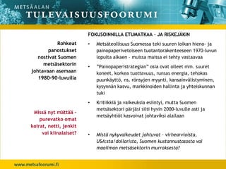 FOKUSOINNILLA ETUMATKAA – JA RISKEJÄKIN
            Rohkeat     •   Metsäteollisuus Suomessa teki suuren loikan hieno- ja
       panostukset          painopaperivetoiseen tuotantorakenteeseen 1970-luvun
   nostivat Suomen          lopulta alkaen – muissa maissa ei tehty vastaavaa
     metsäsektorin      •   ”Painopaperistrategian” osia ovat olleet mm. suuret
johtavaan asemaan           koneet, korkea tuottavuus, runsas energia, tehokas
   1980-90-luvuilla         puunkäyttö, ns. rönsyjen myynti, kansainvälistyminen,
                            kysynnän kasvu, markkinoiden hallinta ja yhteiskunnan
                            tuki
                        •   Kritiikkiä ja vaikeuksia esiintyi, mutta Suomen
                            metsäsektori pärjäsi silti hyvin 2000-luvulle asti ja
 Missä nyt mättää –
                            metsäyhtiöt kasvoivat johtaviksi alallaan
    purevatko omat
koirat, netti, jenkit
     vai kiinalaiset?   •   Mistä nykyvaikeudet johtuvat – virhearvioista,
                            USA:sta/dollarista, Suomen kustannustasosta vai
                            maailman metsäsektorin murroksesta?
 