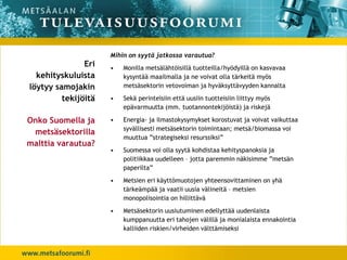 Mihin on syytä jatkossa varautua?
               Eri   •   Monilla metsälähtöisillä tuotteilla/hyödyillä on kasvavaa
  kehityskuluista        kysyntää maailmalla ja ne voivat olla tärkeitä myös
löytyy samojakin         metsäsektorin vetovoiman ja hyväksyttävyyden kannalta

         tekijöitä   •   Sekä perinteisiin että uusiin tuotteisiin liittyy myös
                         epävarmuutta (mm. tuotannontekijöistä) ja riskejä

Onko Suomella ja     •   Energia- ja ilmastokysymykset korostuvat ja voivat vaikuttaa
                         syvällisesti metsäsektorin toimintaan; metsä/biomassa voi
 metsäsektorilla
                         muuttua ”strategiseksi resurssiksi”
malttia varautua?
                     •   Suomessa voi olla syytä kohdistaa kehityspanoksia ja
                         politiikkaa uudelleen – jotta paremmin näkisimme ”metsän
                         paperilta”
                     •   Metsien eri käyttömuotojen yhteensovittaminen on yhä
                         tärkeämpää ja vaatii uusia välineitä – metsien
                         monopolisointia on hillittävä
                     •   Metsäsektorin uusiutuminen edellyttää uudenlaista
                         kumppanuutta eri tahojen välillä ja monialaista ennakointia
                         kalliiden riskien/virheiden välttämiseksi
 
