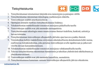 Tietoyhteiskunta
1.  Tietoyhteiskunnan toteutuminen kärjistää eroa menestyjien ja putoajien välillä.
2.  Tietoyhteiskuntaa rakennetaan teknologian markkinoijien ehdoilla.
3.  Tietoverkkojen sisällöt amerikanisoituvat.
4.  Opettajien ammatin merkitys tietoyhteiskunnassa lisääntyy.
5.  Teledemokratian mahdollisuudet toteutuvat ensisijassa paikallisella tasolla
6.  Tietoverkkojen sisällöt ovat yhä enemmän eurooppalaisia.
7.  Tietoyhteiskunnan teknologia ennen muuta avustaa ihmiset tiedollista, henkistä, eettistä ja
    luovaa toimintaa.
8. Tietoyhteiskunnan tietoverkkojen ulkopuolelle jää koko ajan kasvava joukko ihmisiä.
9. Tietotekniikan kehitys mahdollistuu siirtymisen edustuksellisesta demokratiasta kohti suoraa,
    osallistuvaa (tele)demokratiaa, joka perustuu tietoverkkojen avulla tapahtuvaan ja jatkuvasti
    vireillä olevaan kansanäänestykseen.
10. Teledemokratian mahdollisuudet toteutuvat ensisijassa valtakunnallisella tasolla.
11. Tulevaa tietoyhteiskuntaa rakennetaan humanismin ja tekniikan yhdistävästä näkökulmasta ja
    yhteiskuntavetoisesti.
12. Tietoverkkojen sisällöt ovat yhä enemmän kansallisia, suomalaisia.
13. Tietoyhteiskunnassa kannetaan vastuuta tietoverkkojen ulkopuolelle jäävien oikeuksista.
 