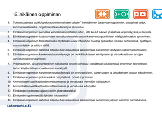 Elinikäinen oppiminen
1.   Tulevaisuudessa "poikkiopetussuunnitelmallisten taitojen" kehittäminen (oppimaan oppiminen, sosiaaliset taidot,
     kommunikaatiotaidot, ongelmanratkaisutaidot jne.) korostuu.
2.   Elinikäisen oppimisen perustaa vahvistetaan parhaiten siten, että koulut tukevat yksilöllisiä oppimistyylejä ja -tarpeita.
3.   Elinikäisen oppimisen toteutumisen kannalta olennaista on rohkaisevan ja positiivisen mielipideilmaston syntyminen.
4.   Elinikäisen oppimisen toteuttamiseksi löydetään uusia yhteistyön muotoja oppilaiden, heidän perheidensä, opettajien,
     muun yhteisön ja valtion välillä.
5.   Elinikäisen oppimisen rahoitus toteutuu tulevaisuudessa aikaisempaa selvemmin yksityisen sektorin panostuksin.
6.   Elinikäisen oppimisen keskeinen taustaideologia on henkilökohtaisen kehittymisen ja demokraattisten arvojen
     vahvistumisen turvaaminen.
7.   Pragmaattinen, käytännönläheinen näkökulma tietoon korostuu: korostetaan aikaisempaa enemmän teoreettisen
     tiedon käytännöllisen soveltamisen merkitystä.
8.   Elinikäisen oppimisen keskeinen taustaideologia on innovaatioiden, tuottavuuden ja taloudellisen kasvun edistäminen.
9.   Elinikäisen oppimisen ydinkonteksti on työelämä, työssä oppiminen.
10. Ammatillisten kvalifikaatioiden mittaamisessa ja vertailussa mennään liiallisuuksiin.
11. Ammatillisten kvalifikaatioiden mittaamisessa ja vertailussa edistytään.
12. Elinikäinen oppiminen rajautuu eliitin yksinoikeudeksi.
13. Elinikäinen oppiminen jää tyhjäksi iskusanaksi.
14. Elinikäisen oppimisen rahoitus toteutuu tulevaisuudessa aikaisempaa selvemmin julkisen sektorin panostuksena.
 