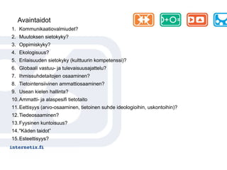 Avaintaidot
1. Kommunikaatiovalmiudet?
2. Muutoksen sietokyky?
3. Oppimiskyky?
4. Ekologisuus?
5. Erilaisuuden sietokyky (kulttuurin kompetenssi)?
6. Globaali vastuu- ja tulevaisuusajattelu?
7. Ihmissuhdetaitojen osaaminen?
8. Tietointensiivinen ammattiosaaminen?
9. Usean kielen hallinta?
10. Ammatti- ja alaspesifi tietotaito
11. Eettisyys (arvo-osaaminen, tietoinen suhde ideologioihin, uskontoihin)?
12. Tiedeosaaminen?
13. Fyysinen kuntoisuus?
14. "Käden taidot”
15. Esteettisyys?
 