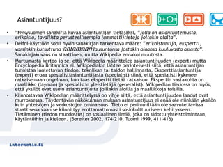 Asiantuntijuus?
•   ”Nykysuomen sanakirja kuvaa asiantuntijan tietäjäksi, ”jolla on asiantuntemusta,
    erikoisia, tavallista perusteellisempia (ammatti)tietoja joltakin alalta”.
•   Delfoi-käyttöön sopii hyvin sanakirjan tarkentava määre: ”erikoistuntija, ekspertti,
    varsinkin kutsuttuna antamaan lausuntonsa jostakin alaansa kuuluvasta asiasta”.
    Sanakirjakuvaus on staattinen, mutta Wikipedia ennakoi muutosta.
•   Murtumasta kertoo jo se, että Wikipedia määrittelee asiantuntijuuden (expert) mutta
    Encyclopedia Britannica ei. Wikipediakin lähtee perinteisesti siitä, että asiantuntijan
    tunnistaa luotettavan tiedon, tekniikan tai taidon hallinnasta. Eksperttiasiantuntija
    (expert) eroaa spesialistiasiantuntijasta (specialist) siinä, että spesialisti kykenee
    ratkaisemaan ongelman, kun taas ekspertti tietää ratkaisun. Ekspertin vastakohta on
    maallikko (layman) ja spesialistin yleistietäjä (generalist). Wikipedian tiedossa on myös,
    että yksilöt ovat usein asiantuntijoita joillakin aloilla ja maallikkoja toisilla.
•   Kiinnostavaa Wikipedian määrittelyssä on vihje siitä, että asiantuntijuuden laadut ovat
    murroksessa. Täydentävän näkökulman mukaan asiantuntijuus ei enää ole niinkään yksilön
    kuin yhteisöjen ja verkostojen ominaisuus. Tieto ei perimmiltään ole saavutettavissa
    staattisena vaan se kiinnittyy erottamattomasti sosiokulttuuriseen kehitykseen.
    Tietäminen (tiedon muodostus) on sosiaalinen ilmiö, joka on sidottu yhteistoimintaan,
    käytäntöihin ja kieleen. (Bereiter 2002, 174–210, Tuomi 1999, 411–416)
 