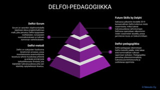 Delfoi-pedagogiikka
Delfoi-pedagogia rakennetaan
Delfoi-metodin päälle, mikä tekee
siitä toiminnallisen tutkivan
oppimisen työkalun. Pedagogiikka
painottaa yhteistoiminnallista,
tulevaisuusorientoitunutta ja
uudistavaa oppimista.
2
Delfoi-metodi
Delfoi on tutkijoiden fasilitoima
iteratiivinen prosessi, jossa
monitietoisista asiantuntijoista
koostuva ryhmä muodostaa yhteistä
ja eriävää ymmärrystä
tarkasteltavasta ilmiöstä, jota
käytetään tulevaisuudessa jotta sen
käsittely nykyhetkessä rikastuu.
1
Future Skills by Delphi
Saksassa julkaistiin keväällä 2019
kansainvälinen Delfoi-tutkimus niistä
osaamisista, mitkä tulevat
tulevaisuudessa vahvistumaan.
Delfoissa operoidaan väkevimmin
niiden osaamisten alueella, joissa
perinteinen koulu on heikoimmillaan.
4
Delfoi-Scrum
Scrum on varsinkin ohjelmointialalla
käytössä oleva projektinhallinnan
malli, joka perustuu Delfoi-tyyppiseen
roolitukseen, runsaaseen
vuorovaikutukseen ja tutkivan
toiminnan vaiheistukseen.
3
DELFOI-PEDAGOGIIKKA
© Metodix Oy
 