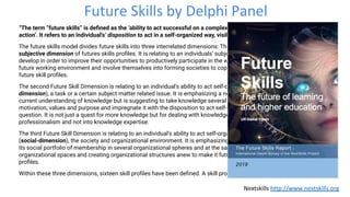 Future Skills by Delphi Panel
“The term “future skills” is deﬁned as the ‘ability to act successful on a complex problem in a future unknown context of
action’. It refers to an individual's’ disposition to act in a self-organized way, visible to the outside as performance.”
The future skills model divides future skills into three interrelated dimensions: The ﬁrst Future Skill dimension is the
subjective dimension of futures skills proﬁles. It is relating to an individuals’ subjective, personal abilities to learn, adapt and
develop in order to improve their opportunities to productively participate in the workforce of tomorrow, actively shape the
future working environment and involve themselves into forming societies to cope with future challenges. It contains seven
future skill proﬁles.
The second Future Skill Dimension is relating to an individual’s ability to act self-organized in relation to an object (object
dimension), a task or a certain subject matter related issue. It is emphasizing a new approach which is rooted into the
current understanding of knowledge but is suggesting to take knowledge several steps up the ladder, connect it to
motivation, values and purpose and impregnate it with the disposition to act self-organized in the knowledge domain in
question. It is not just a quest for more knowledge but for dealing with knowledge in a different way which is resulting into
professionalism and not into knowledge expertise.
The third Future Skill Dimension is relating to an individual’s ability to act self-organized in relation to its social environment
(social-dimension), the society and organizational environment. It is emphasizing the individuals dual role as the curator of
its social portfolio of membership in several organizational spheres and at the same time having the role of rethinking
organizational spaces and creating organizational structures anew to make it future proof. It contains an array of ﬁve skill
proﬁles.
Within these three dimensions, sixteen skill proﬁles have been deﬁned. A skill proﬁle is an array containing further subskills.
Nextskills http://www.nextskills.org
 
