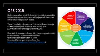 OPS 2016
Delfoi-menetelmä on OPS-yhteensopiva työkalu varsinkin
laaja-alaisen osaamisen tavoitteiden ja projektityyppisen
ilmiöpohjaisen opiskelun osalta.
Toinen kestävän tulevaisuuden käyttökohde on koulu- ja
luokkatyöhön upotettavien demokratiatapojen
juurruttaminen osaksi oppilaitoskulttuuria.
Kolmas toimintamahdollisuus liittyy opetussuunnitelmien
ekososiaalisen sivistyksen tavoitteiden
toiminnallistamiseen kuten on tehty
Ilmastot@komo-oppimateriaalissa (ks.
https://sites.google.com/metodix.ﬁ/takomo/).
 