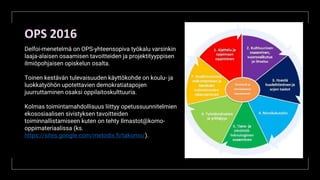 OPS 2016
Delfoi-menetelmä on OPS-yhteensopiva työkalu varsinkin
laaja-alaisen osaamisen tavoitteiden ja projektityyppisen
ilmiöpohjaisen opiskelun osalta.
Toinen kestävän tulevaisuuden käyttökohde on koulu- ja
luokkatyöhön upotettavien demokratiatapojen
juurruttaminen osaksi oppilaitoskulttuuria.
Kolmas toimintamahdollisuus liittyy opetussuunnitelmien
ekososiaalisen sivistyksen tavoitteiden
toiminnallistamiseen kuten on tehty Ilmastot@komo-
oppimateriaalissa (ks.
https://sites.google.com/metodix.fi/takomo/).
 