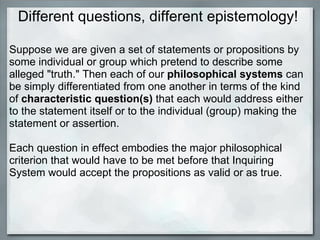 Different questions, different epistemology! Suppose we are given a set of statements or propositions by some individual or group which pretend to describe some alleged &quot;truth.&quot; Then each of our  philosophical systems  can be simply differentiated from one another in terms of the kind of  characteristic question(s)  that each would address either to the statement itself or to the individual (group) making the statement or assertion.    Each question in effect embodies the major philosophical criterion that would have to be met before that Inquiring System would accept the propositions as valid or as true.  