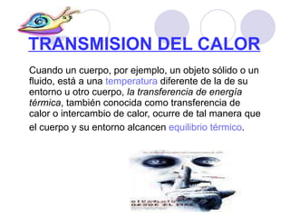 TRANSMISION DEL CALOR   Cuando un cuerpo, por ejemplo, un objeto sólido o un fluido, está a una  temperatura  diferente de la de su entorno u otro cuerpo,  la transferencia de energía térmica , también conocida como transferencia de calor o intercambio de calor, ocurre de tal manera que el cuerpo y su entorno alcancen  equilibrio térmico .   