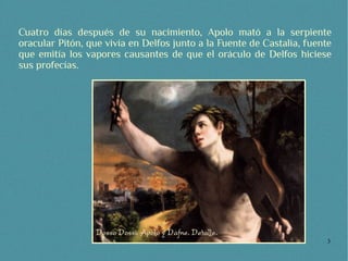 Cuatro días después de su nacimiento, Apolo mató a la serpiente
oracular Pitón, que vivía en Delfos junto a la Fuente de Castalia, fuente
que emitía los vapores causantes de que el oráculo de Delfos hiciese
sus profecías.




                                                                        3
 