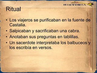 Ritual Los viajeros se purificaban en la fuente de Castalia. Salpicaban y sacrificaban una cabra. Anotaban sus preguntas en tablillas. Un sacerdote interpretaba los balbuceos y los escribía en versos. 