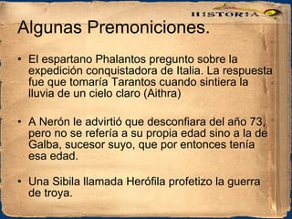 Algunas Premoniciones. El espartano Phalantos pregunto sobre la expedición conquistadora de Italia. La respuesta fue que tomaría Tarantos cuando sintiera la lluvia de un cielo claro (Aithra)  A Nerón le advirtió que desconfiara del año 73, pero no se refería a su propia edad sino a la de Galba, sucesor suyo, que por entonces tenía esa edad. Una Sibila llamada Herófila profetizo la guerra de troya. 