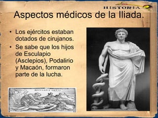 Aspectos médicos de la Iliada. Los ejércitos estaban dotados de cirujanos. Se sabe que los hijos de Esculapio (Asclepios), Podalirio y Macaón, formaron parte de la lucha. Coronis_Glauco 