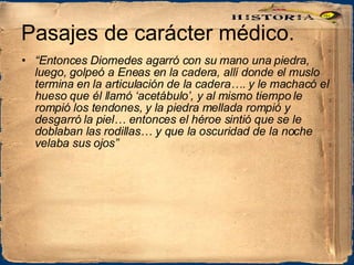 Pasajes de carácter médico. “ Entonces Diomedes agarró con su mano una piedra, luego, golpeó a Eneas en la cadera, allí donde el muslo termina en la articulación de la cadera…. y le machacó el hueso que él llamó ‘acetábulo’, y al mismo tiempo le rompió los tendones, y la piedra mellada rompió y desgarró la piel… entonces el héroe sintió que se le doblaban las rodillas… y que la oscuridad de la noche velaba sus ojos” 