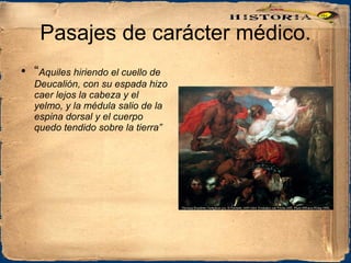 Pasajes de carácter médico. “ Aquiles hiriendo el cuello de Deucalión, con su espada hizo caer lejos la cabeza y el yelmo, y la médula salio de la espina dorsal y el cuerpo quedo tendido sobre la tierra” 