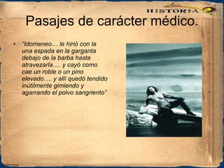 Pasajes de carácter médico. “ Idomeneo… le hirió con la una espada en la garganta debajo de la barba hasta atravezarla…. y cayó como cae un roble o un pino elevado…. y allí quedó tendido inútilmente gimiendo y agarrando el polvo sangriento” Creta-minos 