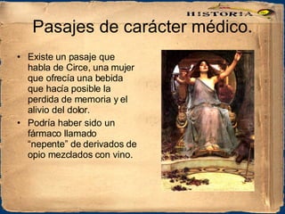 Pasajes de carácter médico. Existe un pasaje que habla de Circe, una mujer que ofrecía una bebida que hacía posible la perdida de memoria y el alivio del dolor.  Podría haber sido un fármaco llamado “nepente” de derivados de opio mezclados con vino. 