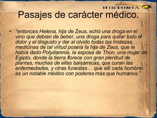 Pasajes de carácter médico. “ entonces Helena, hija de Zeus, echó una droga en el vino que debian de beber, una droga para quitar todo el dolor y el disgusto y dar al olvido todas las tristezas… medicinas de tal virtud poseía la hija de Zeus, que le había dado Polydamnia, la esposa de Thon, una mujer de Egipto, donde la tierra florece con gran plenitud de plantas, muchas de ellas balsámicas, que curan las enfermedades, y otras funestas… que allí cada hombre es un notable médico con poderes más que humanos.” 