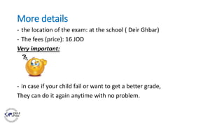 More details
- the location of the exam: at the school ( Deir Ghbar)
- The fees (price): 16 JOD
Very important:
- in case if your child fail or want to get a better grade,
They can do it again anytime with no problem.